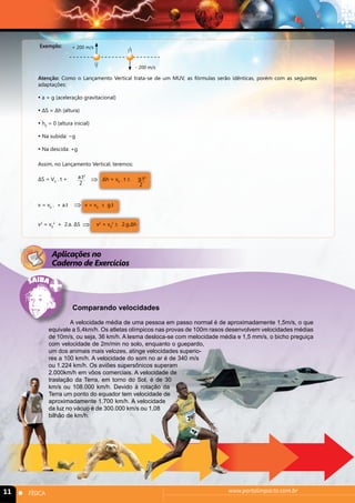 Exemplo: + 200 m/s 
- 200 m/s 
Atenção: Como o Lançamento Vertical trata-se de um MUV, as fórmulas serão idênticas, porém com as seguintes 
adaptações: 
 a = g (aceleração gravitacional) 
 ΔS = Δh (altura) 
 h0 = 0 (altura inicial) 
 Na subida: −g 
 Na descida: +g 
Assim, no Lançamento Vertical, teremos: 
a.t2 
2 
⇒ 
ΔS = V0 . t + Δh = v0 . t ± 
⇒ 
v = v0 . + a.t v = v0 ± g.t 
v2 = v0 
⇒ 
2 + 2.a. ΔS v2 = v0 
2 ± 2.g.Δh 
g.t2 
2 
Aplicações no 
Caderno de Exercícios 
Comparando velocidades 
A velocidade média de uma pessoa em passo normal é de aproximadamente 1,5m/s, o que 
equivale a 5,4km/h. Os atletas olímpicos nas provas de 100m rasos desenvolvem velocidades médias 
de 10m/s, ou seja, 36 km/h. A lesma desloca-se com melocidade média e 1,5 mm/s, o bicho preguiça 
com velocidade de 2m/min no solo, enquanto o guepardo, 
um dos animais mais velozes, atinge velocidades superio-res 
a 100 km/h. A velocidade do som no ar é de 340 m/s 
ou 1.224 km/h. Os aviões supersônicos superam 
2.000km/h em vôos comerciais. A velocidade de 
traslação da Terra, em torno do Sol, é de 30 
km/s ou 108.000 km/h. Devido à rotação da 
Terra um ponto do equador tem velocidade de 
aproximadamente 1.700 km/h. A velocidade 
da luz no vácuo é de 300.000 km/s ou 1,08 
bilhão de km/h. 
11 n FÍSICA www.portalimpacto.com.br 
 