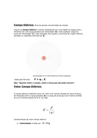 Campo Elétrico: Área de grande concentração de energia
Chama-se Campo Elétrico o campo estabelecido em uma região do espaço sob a
influência de uma carga geradora de intensidade “Q”, onde qualquer carga de
prova de intensidade “q”, nela colocada, fica sujeita a uma força de origem elétrica.
(atração ou repulsão) exercida por Q.
Dada pela fórmula: F = qo . E
Obs: “Quanto maior o campo, maior a força que ele pode exercer”.
Vetor Campo Elétrico:
O campo elétrico é definido como um vetor com mesma direção do vetor da força
de interação entre a carga geradora Q e a carga de prova q e com mesmo sentido
se q>0 e sentido oposto se q<0. Ou seja:
Características de vetor campo elétrico:
a) Intensidade: é dada por E = F/q
 