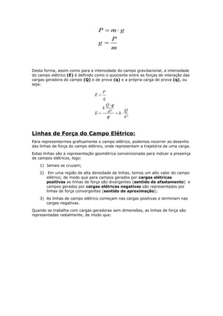 Desta forma, assim como para a intensidade do campo gravitacional, a intensidade
do campo elétrico (E) é definido como o quociente entre as forças de interação das
cargas geradora do campo (Q) e de prova (q) e a própria carga de prova (q), ou
seja:
Linhas de Força do Campo Elétrico:
Para representarmos graficamente o campo elétrico, podemos recorrer ao desenho
das linhas de força do campo elétrico, onde representam a trajetória de uma carga.
Estas linhas são a representação geométrica convencionada para indicar a presença
de campos elétricos, logo:
1) Jamais se cruzam;
2) Em uma região de alta densidade de linhas, temos um alto valor do campo
elétrico; de modo que para campos gerados por cargas elétricas
positivas as linhas de força são divergentes (sentido de afastamento) e
campos gerados por cargas elétricas negativas são representados por
linhas de força convergentes (sentido de aproximação);
3) As linhas de campo elétrico começam nas cargas positivas e terminam nas
cargas negativas.
Quando se trabalha com cargas geradoras sem dimensões, as linhas de força são
representadas radialmente, de modo que:
 