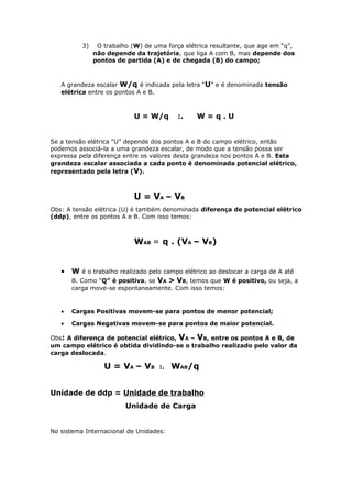 3) O trabalho (W) de uma força elétrica resultante, que age em “q”,
não depende da trajetória, que liga A com B, mas depende dos
pontos de partida (A) e de chegada (B) do campo;
A grandeza escalar W/q é indicada pela letra “U” e é denominada tensão
elétrica entre os pontos A e B.
U = W/q :. W = q . U
Se a tensão elétrica “U” depende dos pontos A e B do campo elétrico, então
podemos associá-la a uma grandeza escalar, de modo que a tensão possa ser
expressa pela diferença entre os valores desta grandeza nos pontos A e B. Esta
grandeza escalar associada a cada ponto é denominada potencial elétrico,
representado pela letra (V).
U = VA – VB
Obs: A tensão elétrica (U) é também denominada diferença de potencial elétrico
(ddp), entre os pontos A e B. Com isso temos:
WAB = q . (VA – VB)
• W é o trabalho realizado pelo campo elétrico ao deslocar a carga de A até
B. Como “Q” é positiva, se VA > VB, temos que W é positivo, ou seja, a
carga move-se espontaneamente. Com isso temos:
• Cargas Positivas movem-se para pontos de menor potencial;
• Cargas Negativas movem-se para pontos de maior potencial.
Obs: A diferença de potencial elétrico, VA – VB, entre os pontos A e B, de
um campo elétrico é obtida dividindo-se o trabalho realizado pelo valor da
carga deslocada.
U = VA – VB :. WAB/q
Unidade de ddp = Unidade de trabalho
Unidade de Carga
No sistema Internacional de Unidades:
 