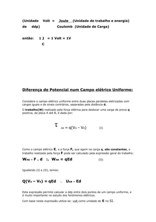 (Unidade Volt = Joule (Unidade de trabalho e energia)
de ddp) Coulomb (Unidade de Carga)
então: 1 J = 1 Volt = 1V
C
Diferença de Potencial num Campo elétrico Uniforme:
Considere o campo elétrico uniforme entre duas placas paralelas eletrizadas com
cargas iguais e de sinais contrários, separadas pela distância d.
O trabalho(W) realizado pela força elétrica para deslocar uma carga de prova q
positiva, da placa A até B, é dada por:
AB = q(VA – VB) (I)
Como o campo elétrico E, e a força F, que agem na carga q, são constantes, o
trabalho realizado pela força F pode ser calculado pela expressão geral do trabalho:
WAB = F . d :. WAB = qEd (II)
Igualando (I) e (II), temos:
Q(VA – VB) = qEd :. UAB = Ed
Esta expressão permite calcular a ddp entre dois pontos de um campo uniforme, e
é muito importante no estudo dos fenômenos elétricos.
Com base nesta expressão utiliza-se: volt como unidade de E no SI.
 