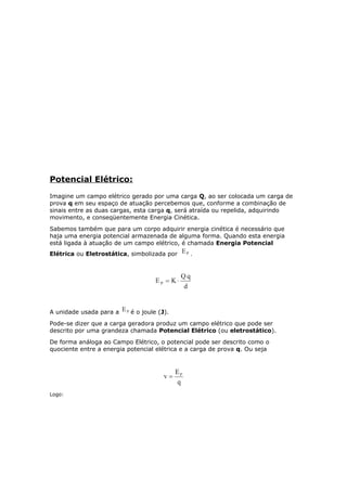Potencial Elétrico:
Imagine um campo elétrico gerado por uma carga Q, ao ser colocada um carga de
prova q em seu espaço de atuação percebemos que, conforme a combinação de
sinais entre as duas cargas, esta carga q, será atraída ou repelida, adquirindo
movimento, e conseqüentemente Energia Cinética.
Sabemos também que para um corpo adquirir energia cinética é necessário que
haja uma energia potencial armazenada de alguma forma. Quando esta energia
está ligada à atuação de um campo elétrico, é chamada Energia Potencial
Elétrica ou Eletrostática, simbolizada por .
A unidade usada para a é o joule (J).
Pode-se dizer que a carga geradora produz um campo elétrico que pode ser
descrito por uma grandeza chamada Potencial Elétrico (ou eletrostático).
De forma análoga ao Campo Elétrico, o potencial pode ser descrito como o
quociente entre a energia potencial elétrica e a carga de prova q. Ou seja
Logo:
 