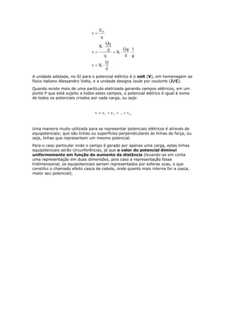 A unidade adotada, no SI para o potencial elétrico é o volt (V), em homenagem ao
físico italiano Alessandro Volta, e a unidade designa Joule por coulomb (J/C).
Quando existe mais de uma partícula eletrizada gerando campos elétricos, em um
ponto P que está sujeito a todos estes campos, o potencial elétrico é igual à soma
de todos os potenciais criados por cada carga, ou seja:
Uma maneira muito utilizada para se representar potenciais elétricos é através de
equipotenciais; que são linhas ou superfícies perpendiculares às linhas de força, ou
seja, linhas que representam um mesmo potencial.
Para o caso particular onde o campo é gerado por apenas uma carga, estas linhas
equipotenciais serão circunferências, já que o valor do potencial diminui
uniformemente em função do aumento da distância (levando-se em conta
uma representação em duas dimensões, pois caso a representação fosse
tridimensional, os equipotenciais seriam representados por esferas ocas, o que
constitui o chamado efeito casca de cebola, onde quanto mais interna for a casca,
maior seu potencial).
 