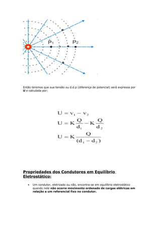 Então teremos que sua tensão ou d.d.p (diferença de potencial) será expressa por
U e calculada por:
Propriedades dos Condutores em Equilíbrio
Eletrostático:
• Um condutor, eletrizado ou não, encontra-se em equilíbrio eletrostático
quando nele não ocorre movimento ordenado de cargas elétricas em
relação a um referencial fixo no condutor.
 