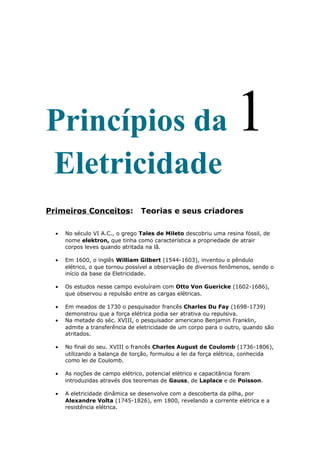 Princípios da 1
Eletricidade
Primeiros Conceitos: Teorias e seus criadores
• No século VI A.C., o grego Tales de Mileto descobriu uma resina fóssil, de
nome elektron, que tinha como característica a propriedade de atrair
corpos leves quando atritada na lã.
• Em 1600, o inglês William Gilbert (1544-1603), inventou o pêndulo
elétrico, o que tornou possível a observação de diversos fenômenos, sendo o
início da base da Eletricidade.
• Os estudos nesse campo evoluíram com Otto Von Guericke (1602-1686),
que observou a repulsão entre as cargas elétricas.
• Em meados de 1730 o pesquisador francês Charles Du Fay (1698-1739)
demonstrou que a força elétrica podia ser atrativa ou repulsiva.
• Na metade do séc. XVIII, o pesquisador americano Benjamin Franklin,
admite a transferência de eletricidade de um corpo para o outro, quando são
atritados.
• No final do seu. XVIII o francês Charles August de Coulomb (1736-1806),
utilizando a balança de torção, formulou a lei da força elétrica, conhecida
como lei de Coulomb.
• As noções de campo elétrico, potencial elétrico e capacitância foram
introduzidas através dos teoremas de Gauss, de Laplace e de Poisson.
• A eletricidade dinâmica se desenvolve com a descoberta da pilha, por
Alexandre Volta (1745-1826), em 1800, revelando a corrente elétrica e a
resistência elétrica.
 