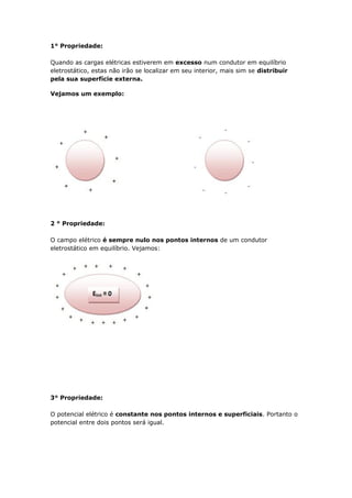 1° Propriedade:
Quando as cargas elétricas estiverem em excesso num condutor em equilíbrio
eletrostático, estas não irão se localizar em seu interior, mais sim se distribuir
pela sua superfície externa.
Vejamos um exemplo:
2 ° Propriedade:
O campo elétrico é sempre nulo nos pontos internos de um condutor
eletrostático em equilíbrio. Vejamos:
3° Propriedade:
O potencial elétrico é constante nos pontos internos e superficiais. Portanto o
potencial entre dois pontos será igual.
 