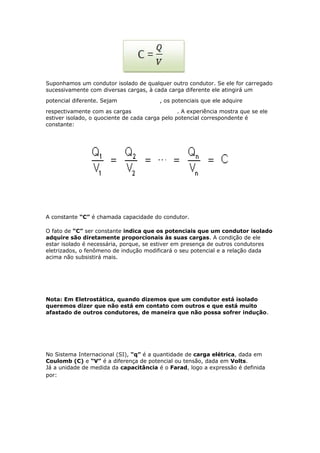 Suponhamos um condutor isolado de qualquer outro condutor. Se ele for carregado
sucessivamente com diversas cargas, à cada carga diferente ele atingirá um
potencial diferente. Sejam , os potenciais que ele adquire
respectivamente com as cargas . A experiência mostra que se ele
estiver isolado, o quociente de cada carga pelo potencial correspondente é
constante:
A constante “C” é chamada capacidade do condutor.
O fato de “C” ser constante indica que os potenciais que um condutor isolado
adquire são diretamente proporcionais às suas cargas. A condição de ele
estar isolado é necessária, porque, se estiver em presença de outros condutores
eletrizados, o fenômeno de indução modificará o seu potencial e a relação dada
acima não subsistirá mais.
Nota: Em Eletrostática, quando dizemos que um condutor está isolado
queremos dizer que não está em contato com outros e que está muito
afastado de outros condutores, de maneira que não possa sofrer indução.
No Sistema Internacional (SI), “q” é a quantidade de carga elétrica, dada em
Coulomb (C) e “V” é a diferença de potencial ou tensão, dada em Volts.
Já a unidade de medida da capacitância é o Farad, logo a expressão é definida
por:
 