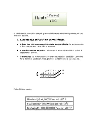 A capacitância verifica-se sempre que dois condutores estejam separados por um
material isolante.
1. FATORES QUE INFLUEM NA CAPACITÂNCIA:
• A Área das placas do capacitor afeta a capacitância. Se aumentarmos
a área das placas a capacitância aumenta.
• A Distância entre as placas. Se aumentar a distância entre as placas a
capacitância diminui.
• O Dielétrico é o material colocado entre as placas do capacitor. Conforme
for o dielétrico usado (ar, mica, plástico) também varia a capacitância.
Submúltiplos usados:
 