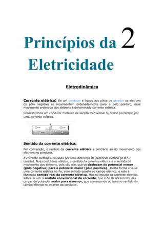 Princípios da 2
Eletricidade
Eletrodinâmica
Corrente elétrica: Se um condutor é ligado aos pólos do gerador os elétrons
do pólo negativo se movimentam ordenadamente para o pólo positivo, esse
movimento ordenado dos elétrons é denominado corrente elétrica.
Consideremos um condutor metálico de secção transversal S, sendo percorrido por
uma corrente elétrica.
Sentido da corrente elétrica:
Por convenção, o sentido da corrente elétrica é contrário ao do movimento dos
elétrons no condutor.
A corrente elétrica é causada por uma diferença de potencial elétrico (d.d.p./
tensão). Nos condutores sólidos, o sentido da corrente elétrica é o sentido do
movimento dos elétrons, pois são eles que se deslocam do potencial menor
(pólo negativo) para o potencial maior (pólo positivo). Desta forma cria-se
uma corrente elétrica no fio, com sentido oposto ao campo elétrico, e este é
chamado sentido real da corrente elétrica. Mas no estudo da corrente elétrica,
adota-se um o sentido convencional da corrente, que é do deslocamento das
cargas do potencial maior para o menor, que corresponde ao mesmo sentido do
campo elétrico no interior do condutor.
 