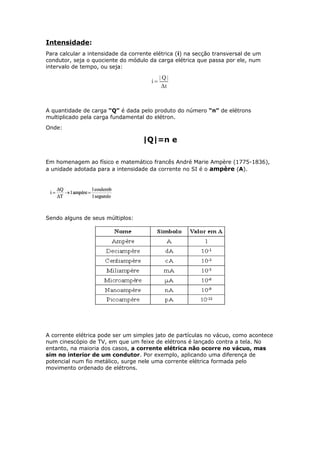 Intensidade:
Para calcular a intensidade da corrente elétrica (i) na secção transversal de um
condutor, seja o quociente do módulo da carga elétrica que passa por ele, num
intervalo de tempo, ou seja:
A quantidade de carga “Q” é dada pelo produto do número “n” de elétrons
multiplicado pela carga fundamental do elétron.
Onde:
|Q|=n e
Em homenagem ao físico e matemático francês André Marie Ampère (1775-1836),
a unidade adotada para a intensidade da corrente no SI é o ampère (A).
Sendo alguns de seus múltiplos:
A corrente elétrica pode ser um simples jato de partículas no vácuo, como acontece
num cinescópio de TV, em que um feixe de elétrons é lançado contra a tela. No
entanto, na maioria dos casos, a corrente elétrica não ocorre no vácuo, mas
sim no interior de um condutor. Por exemplo, aplicando uma diferença de
potencial num fio metálico, surge nele uma corrente elétrica formada pelo
movimento ordenado de elétrons.
 