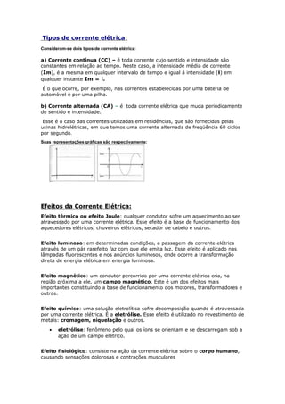 Tipos de corrente elétrica:
Consideram-se dois tipos de corrente elétrica:
a) Corrente contínua (CC) – é toda corrente cujo sentido e intensidade são
constantes em relação ao tempo. Neste caso, a intensidade média de corrente
(Im), é a mesma em qualquer intervalo de tempo e igual á intensidade (i) em
qualquer instante Im = i.
É o que ocorre, por exemplo, nas correntes estabelecidas por uma bateria de
automóvel e por uma pilha.
b) Corrente alternada (CA) – é toda corrente elétrica que muda periodicamente
de sentido e intensidade.
Esse é o caso das correntes utilizadas em residências, que são fornecidas pelas
usinas hidrelétricas, em que temos uma corrente alternada de freqüência 60 ciclos
por segundo.
Suas representações gráficas são respectivamente:
Efeitos da Corrente Elétrica:
Efeito térmico ou efeito Joule: qualquer condutor sofre um aquecimento ao ser
atravessado por uma corrente elétrica. Esse efeito é a base de funcionamento dos
aquecedores elétricos, chuveiros elétricos, secador de cabelo e outros.
Efeito luminoso: em determinadas condições, a passagem da corrente elétrica
através de um gás rarefeito faz com que ele emita luz. Esse efeito é aplicado nas
lâmpadas fluorescentes e nos anúncios luminosos, onde ocorre a transformação
direta de energia elétrica em energia luminosa.
Efeito magnético: um condutor percorrido por uma corrente elétrica cria, na
região próxima a ele, um campo magnético. Este é um dos efeitos mais
importantes constituindo a base de funcionamento dos motores, transformadores e
outros.
Efeito químico: uma solução eletrolítica sofre decomposição quando é atravessada
por uma corrente elétrica. É a eletrólise. Esse efeito é utilizado no revestimento de
metais: cromagem, niquelação e outros.
• eletrólise: fenômeno pelo qual os íons se orientam e se descarregam sob a
ação de um campo elétrico.
Efeito fisiológico: consiste na ação da corrente elétrica sobre o corpo humano,
causando sensações dolorosas e contrações musculares
 