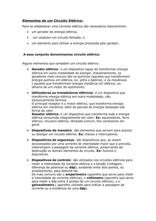 Elementos de um Circuito Elétrico:
Para se estabelecer uma corrente elétrica são necessários basicamente:
• um gerador de energia elétrica,
• um condutor em circuito fechado; e
• um elemento para utilizar a energia produzida pelo gerador.
A esse conjunto denominamos circuito elétrico.
Alguns elementos que compõem um circuito elétrico:
• Gerador elétrico: é um dispositivo capaz de transformar energia
elétrica em outra modalidade de energia. Industrialmente, os
geradores mais comuns são os químicos (aqueles que transformam
energia química em elétrica; ex: pilha e bateria); e os mecânicos
( aqueles que transformam energia mecânica em elétrica; ex:
dínamo de um motor de automóvel).
• Utilizadores ou transdutores elétricos: é um dispositivo que
transforma energia elétrica em outra modalidade, não
exclusivamente térmica.
O principal receptor é o motor elétrico, que transforma energia
elétrica em mecânica, além da parcela de energia dissipada sob
forma de calor.
Resistor elétrico: é um dispositivo que transforma toda a energia
elétrica consumida integralmente em calor. Ex: aquecedores, ferro
elétrico, chuveiro elétrico, lâmpada comum, fios condutores em
geral.
• Dispositivos de manobra: são elementos que servem para acionar
ou desligar um circuito elétrico. Ex: chaves e interruptores.
• Dispositivos de segurança: são dispositivos que, ao serem
atravessados por uma corrente de intensidade maior que a prevista,
interrompem a passagem da corrente elétrica, preservando da
destruição os demais elementos do circuito. Ex: fusíveis e
disjuntores.
• Dispositivos de controle: são utilizados nos circuitos elétricos para
medir a intensidade da corrente elétrica e a tensão (voltagem,
diferença de potencial ou ddp), existente entre dois pontos, ou
simplesmente, para detectá-las.
Os mais comuns são o amperímetro (aparelho que serve para medir
a intensidade da corrente elétrica), o voltímetro (aparelho que serve
para medir a ddp entre 2 pontos de um circuito elétrico), e o
galvanômetro ( aparelho utilizado para indicar a passagem da
corrente ou a existência de uma ddp).
 