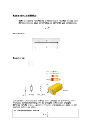 Resistência elétrica
Define-se como resistência elétrica de um resistor o quociente
de tensão entre seus terminais pela corrente que o atravessa.
Representação:
Resistores:
Um resistor é um dispositivo elétrico muito utilizado em eletrônica, com a
finalidade de transformar parte da energia elétrica em energia
térmica (efeito joule), a partir do material empregado, que pode ser por
exemplo carbono ou silício.
Obs: vale para qualquer material
i
V
R =
 