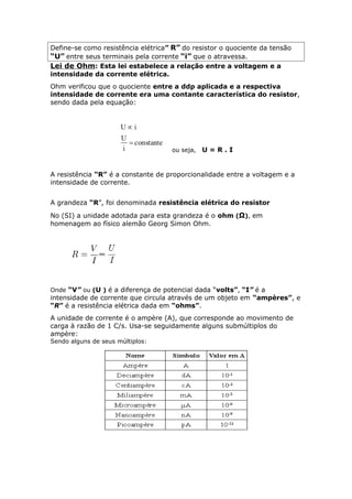 Define-se como resistência elétrica” R” do resistor o quociente da tensão
“U” entre seus terminais pela corrente “i” que o atravessa.
Lei de Ohm: Esta lei estabelece a relação entre a voltagem e a
intensidade da corrente elétrica.
Ohm verificou que o quociente entre a ddp aplicada e a respectiva
intensidade de corrente era uma contante característica do resistor,
sendo dada pela equação:
ou seja, U = R . I
A resistência “R” é a constante de proporcionalidade entre a voltagem e a
intensidade de corrente.
A grandeza “R”, foi denominada resistência elétrica do resistor
No (SI) a unidade adotada para esta grandeza é o ohm (Ω), em
homenagem ao físico alemão Georg Simon Ohm.
Onde “V” ou (U ) é a diferença de potencial dada “volts”, “I” é a
intensidade de corrente que circula através de um objeto em “ampères”, e
“R” é a resistência elétrica dada em “ohms”.
A unidade de corrente é o ampère (A), que corresponde ao movimento de
carga à razão de 1 C/s. Usa-se seguidamente alguns submúltiplos do
ampère:
Sendo alguns de seus múltiplos:
 