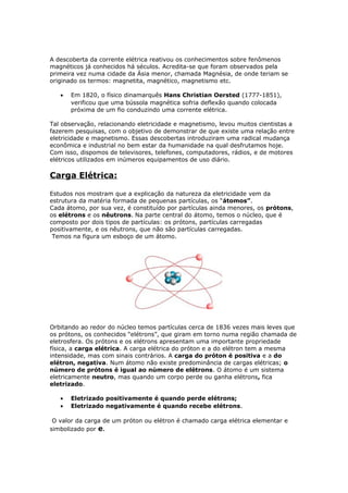 A descoberta da corrente elétrica reativou os conhecimentos sobre fenômenos
magnéticos já conhecidos há séculos. Acredita-se que foram observados pela
primeira vez numa cidade da Ásia menor, chamada Magnésia, de onde teriam se
originado os termos: magnetita, magnético, magnetismo etc.
• Em 1820, o físico dinamarquês Hans Christian Oersted (1777-1851),
verificou que uma bússola magnética sofria deflexão quando colocada
próxima de um fio conduzindo uma corrente elétrica.
Tal observação, relacionando eletricidade e magnetismo, levou muitos cientistas a
fazerem pesquisas, com o objetivo de demonstrar de que existe uma relação entre
eletricidade e magnetismo. Essas descobertas introduziram uma radical mudança
econômica e industrial no bem estar da humanidade na qual desfrutamos hoje.
Com isso, dispomos de televisores, telefones, computadores, rádios, e de motores
elétricos utilizados em inúmeros equipamentos de uso diário.
Carga Elétrica:
Estudos nos mostram que a explicação da natureza da eletricidade vem da
estrutura da matéria formada de pequenas partículas, os “átomos”.
Cada átomo, por sua vez, é constituído por partículas ainda menores, os prótons,
os elétrons e os nêutrons. Na parte central do átomo, temos o núcleo, que é
composto por dois tipos de partículas: os prótons, partículas carregadas
positivamente, e os nêutrons, que não são partículas carregadas.
Temos na figura um esboço de um átomo.
Orbitando ao redor do núcleo temos partículas cerca de 1836 vezes mais leves que
os prótons, os conhecidos “elétrons”, que giram em torno numa região chamada de
eletrosfera. Os prótons e os elétrons apresentam uma importante propriedade
física, a carga elétrica. A carga elétrica do próton e a do elétron tem a mesma
intensidade, mas com sinais contrários. A carga do próton é positiva e a do
elétron, negativa. Num átomo não existe predominância de cargas elétricas; o
número de prótons é igual ao número de elétrons. O átomo é um sistema
eletricamente neutro, mas quando um corpo perde ou ganha elétrons, fica
eletrizado.
• Eletrizado positivamente é quando perde elétrons;
• Eletrizado negativamente é quando recebe elétrons.
O valor da carga de um próton ou elétron é chamado carga elétrica elementar e
simbolizado por e.
 