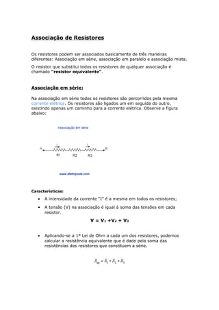 Associação de Resistores
Os resistores podem ser associados basicamente de três maneiras
diferentes: Associação em série, associação em paralelo e associação mista.
O resistor que substitui todos os resistores de qualquer associação é
chamado “resistor equivalente”.
Associação em série:
Na associação em série todos os resistores são percorridos pela mesma
corrente elétrica. Os resistores são ligados um em seguida do outro,
existindo apenas um caminho para a corrente elétrica. Observe a figura
abaixo:
Características:
• A intensidade da corrente “I” é a mesma em todos os resistores;
• A tensão (V) na associação é igual á soma das tensões em cada
resistor.
V = V1 +V2 + V3
• Aplicando-se a 1º Lei de Ohm a cada um dos resistores, podemos
calcular a resistência equivalente que é dado pela soma das
resistências dos resistores que constituem a série.
 
