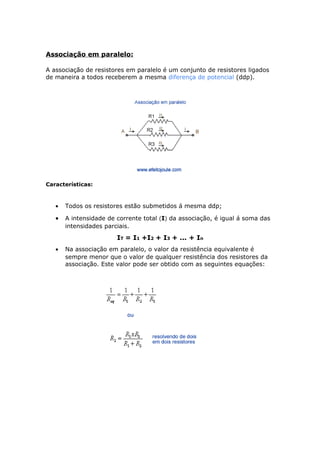 Associação em paralelo:
A associação de resistores em paralelo é um conjunto de resistores ligados
de maneira a todos receberem a mesma diferença de potencial (ddp).
Características:
• Todos os resistores estão submetidos á mesma ddp;
• A intensidade de corrente total (I) da associação, é igual á soma das
intensidades parciais.
IT = I1 +I2 + I3 + ... + In
• Na associação em paralelo, o valor da resistência equivalente é
sempre menor que o valor de qualquer resistência dos resistores da
associação. Este valor pode ser obtido com as seguintes equações:
 