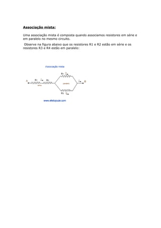 Associação mista:
Uma associação mista é composta quando associamos resistores em série e
em paralelo no mesmo circuito.
Observe na figura abaixo que os resistores R1 e R2 estão em série e os
resistores R3 e R4 estão em paralelo:
 