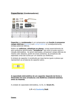 Capacitores (Condensadores)
Capacitor ou condensador é um componente cuja função é armazenar
cargas elétricas (energia) num campo elétrico e, consequentemente,
energia potencial elétrica.
Podem ser esféricos, cilíndricos ou planos, consta essencialmente de
dois condutores denominados “armaduras” que entre os quais ocorre a
indução eletrostática. Ao serem eletrizados, armazenam cargas elétricas de
mesmo valor absoluto, porém de sinais contrários. As armaduras são
separadas umas das outras por um isolante (ou dielétrico).
O símbolo do capacitor é constituído por duas barras iguais e planas que
representam as armaduras do capacitor plano.
A capacidade eletrostática de um capacitor depende da forma e
dimensões de suas armaduras e do dielétrico (material isolante)
entre as mesmas.
A unidade de capacidade eletrostática, no SI, é o farad (F).
1 F = 1 Coulomb/Volt
Casos:
 