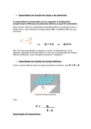 • Capacidade em função da carga e do potencial:
A carga elétrica armazenada em um capacitor é diretamente
proporcional à diferença de potencial elétrico ao qual foi submetido.
Assim sendo, definimos capacidade eletrostática C de um capacitor como a
razão entre o valor absoluto da carga elétrica Q e a ddp U (ou V) nos seus
terminais.
Q
C
V
=
ou Q = C.U ou Q=C.V
Obs: Por esta propriedade o capacitor é usado na eletrotécnica, como
aparelho regulador de tensão elétrica. O seu uso na distribuição da energia
elétrica residencial, evita variações bruscas de “voltagens”.
• Capacidade em função do Campo Elétrico:
Como o campo elétrico entre as placas paralelas é uniforme, vale V = E . d
Capacitor de placas paralelas
Logo:
C = Q___
E . d
Associação de Capacitores:
 