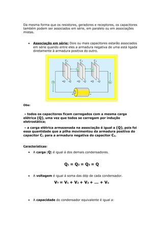 Da mesma forma que os resistores, geradores e receptores, os capacitores
também podem ser associados em série, em paralelo ou em associações
mistas.
• Associação em série: Dois ou mais capacitores estarão associados
em série quando entre eles a armadura negativa de uma está ligada
diretamente à armadura positiva do outro.
Obs:
– todos os capacitores ficam carregados com a mesma carga
elétrica (Q), uma vez que todos se carregam por indução
eletrostática;
– a carga elétrica armazenada na associação é igual a (Q), pois foi
essa quantidade que a pilha movimentou da armadura positiva do
capacitor C1 para a armadura negativa do capacitor C3.
Características:
• A carga (Q) é igual á dos demais condensadores.
Q1 = Q2 = Q3 = Q
• A voltagem é igual á soma das ddp de cada condensador.
VT = V1 + V2 + V3 + ... + Vn
• A capacidade do condensador equivalente é igual a:
 