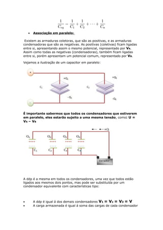 • Associação em paralelo:
Existem as armaduras coletoras, que são as positivas, e as armaduras
condensadoras que são as negativas. As positivas (coletivas) ficam ligadas
entre si, apresentando assim o mesmo potencial, representado por VA.
Assim como todas as negativas (condensadoras), também ficam ligadas
entre si, porém apresentam um potencial comum, representado por VB.
Vejamos a ilustração de um capacitor em paralelo:
É importante sabermos que todos os condensadores que estiverem
em paralelo, eles estarão sujeito a uma mesma tensão, como: U =
VA – VB
A ddp é a mesma em todos os condensadores, uma vez que todos estão
ligados aos mesmos dois pontos, mas pode ser substituída por um
condensador equivalente com características tipo:
• A ddp é igual á dos demais condensadores V1 = V2 = V3 = V
• A carga armazenada é igual á soma das cargas de cada condensador
 