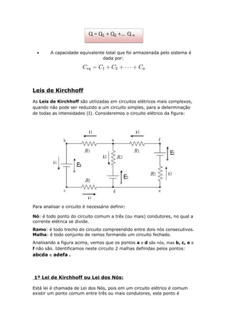 • A capacidade equivalente total que foi armazenada pelo sistema é
dada por:
Leis de Kirchhoff
As Leis de Kirchhoff são utilizadas em circuitos elétricos mais complexos,
quando não pode ser reduzido a um circuito simples, para a determinação
de todas as intensidades (I). Consideremos o circuito elétrico da figura:
Para analisar o circuito é necessário definir:
Nó: é todo ponto do circuito comum a três (ou mais) condutores, no qual a
corrente elétrica se divide.
Ramo: é todo trecho do circuito compreendido entre dois nós consecutivos.
Malha: é todo conjunto de ramos formando um circuito fechado.
Analisando a figura acima, vemos que os pontos a e d são nós, mas b, c, e e
f não são. Identificamos neste circuito 2 malhas definidas pelos pontos:
abcda e adefa .
1º Lei de Kirchhoff ou Lei dos Nós:
Está lei é chamada de Lei dos Nós, pois em um circuito elétrico é comum
existir um ponto comum entre três ou mais condutores, este ponto é
 