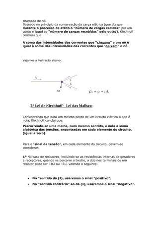 chamado de nó.
Baseado no princípio da conservação da carga elétrica (que diz que
durante o processo de atrito o “número de cargas cedidas” por um
corpo é igual ao “número de cargas recebidas” pelo outro), Kirchhoff
concluiu que:
A soma das intensidades das correntes que “chegam” a um nó é
igual à soma das intensidades das correntes que “deixam” o nó.
Vejamos a ilustração abaixo:
(i1 = i2 + i3).
2º Lei de Kirchhoff - Lei das Malhas:
Considerando que para um mesmo ponto de um circuito elétrico a ddp é
nula, Kirchhoff conclui que:
Percorrendo-se uma malha, num mesmo sentido, é nula a soma
algébrica das tensões, encontradas em cada elemento do circuito.
(igual a zero)
Para o “sinal da tensão”, em cada elemento do circuito, devem-se
considerar:
1º No caso de resistores, incluindo-se as resistências internas de geradores
e receptores, quando se percorre o trecho, a ddp nos terminais de um
resistor pode ser +R.i ou –R.i, valendo o seguinte:
• No “sentido da (I), usaremos o sinal “positivo”.
• No “sentido contrário” ao da (I), usaremos o sinal “negativo”.
 
