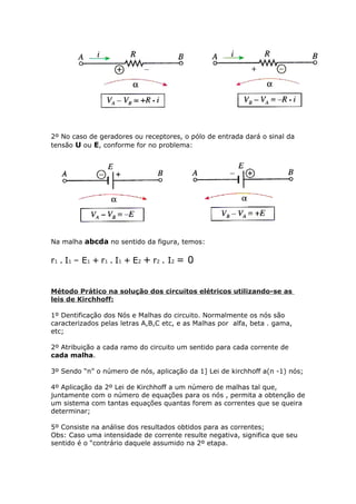 2º No caso de geradores ou receptores, o pólo de entrada dará o sinal da
tensão U ou E, conforme for no problema:
Na malha abcda no sentido da figura, temos:
r1 . I1 – E1 + r1 . I1 + E2 + r2 . I2 = 0
Método Prático na solução dos circuitos elétricos utilizando-se as
leis de Kirchhoff:
1º Dentificação dos Nós e Malhas do circuito. Normalmente os nós são
caracterizados pelas letras A,B,C etc, e as Malhas por alfa, beta . gama,
etc;
2º Atribuição a cada ramo do circuito um sentido para cada corrente de
cada malha.
3º Sendo “n” o número de nós, aplicação da 1] Lei de kirchhoff a(n -1) nós;
4º Aplicação da 2º Lei de Kirchhoff a um número de malhas tal que,
juntamente com o número de equações para os nós , permita a obtenção de
um sistema com tantas equações quantas forem as correntes que se queira
determinar;
5º Consiste na análise dos resultados obtidos para as correntes;
Obs: Caso uma intensidade de corrente resulte negativa, significa que seu
sentido é o “contrário daquele assumido na 2º etapa.
 