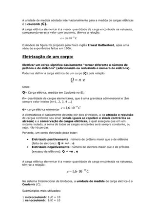 A unidade de medida adotada internacionalmente para a medida de cargas elétricas
é o coulomb (C).
A carga elétrica elementar é a menor quantidade de carga encontrada na natureza,
comparando-se este valor com coulomb, têm-se a relação:
O modelo da figura foi proposto pelo físico inglês Ernest Rutherford, após uma
série de experiências feitas em 1906.
Eletrização de um corpo:
Eletrizar um corpo significa basicamente “tornar diferente o número de
prótons e de elétrons” (adicionando ou reduzindo o número de elétrons).
Podemos definir a carga elétrica de um corpo (Q) pela relação:
Onde:
Q= Carga elétrica, medida em Coulomb no SI;
n= quantidade de cargas elementares, que é uma grandeza adimensional e têm
sempre valor inteiro (n=1, 2, 3, 4 ...)
e= carga elétrica elementar
A eletrostática é basicamente descrita por dois princípios, o da atração e repulsão
de cargas conforme seu sinal (sinais iguais se repelem e sinais contrários se
atraem) e a conservação de cargas elétricas, a qual assegura que em um
sistema isolado, a soma de todas as cargas existentes será sempre constante, ou
seja, não há perdas.
Portanto, um corpo eletrizado pode estar:
• Eletrizado positivamente: número de prótons maior que o de elétrons
(falta de elétrons): Q = +n . e
• Eletrizado negativamente: número de elétrons maior que o de prótons
(excesso de elétrons): Q = -n . e
A carga elétrica elementar é a menor quantidade de carga encontrada na natureza,
têm-se a relação:
No sistema Internacional de Unidades, a unidade de medida de carga elétrica é o
Coulomb (C).
Submúltiplos mais utilizados:
1 microcoulomb: 1uC = 10
1 nanocoulomb: 1nC = 10
 