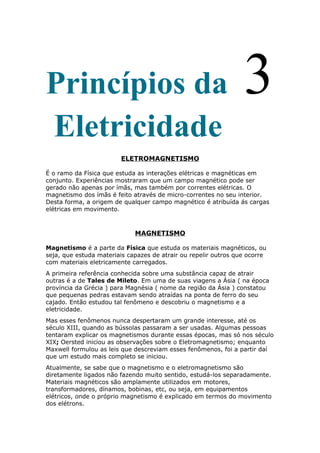 Princípios da 3
Eletricidade
ELETROMAGNETISMO
É o ramo da Física que estuda as interações elétricas e magnéticas em
conjunto. Experiências mostraram que um campo magnético pode ser
gerado não apenas por ímãs, mas também por correntes elétricas. O
magnetismo dos ímãs é feito através de micro-correntes no seu interior.
Desta forma, a origem de qualquer campo magnético é atribuída ás cargas
elétricas em movimento.
MAGNETISMO
Magnetismo é a parte da Física que estuda os materiais magnéticos, ou
seja, que estuda materiais capazes de atrair ou repelir outros que ocorre
com materiais eletricamente carregados.
A primeira referência conhecida sobre uma substância capaz de atrair
outras é a de Tales de Mileto. Em uma de suas viagens a Ásia ( na época
província da Grécia ) para Magnésia ( nome da região da Ásia ) constatou
que pequenas pedras estavam sendo atraídas na ponta de ferro do seu
cajado. Então estudou tal fenômeno e descobriu o magnetismo e a
eletricidade.
Mas esses fenômenos nunca despertaram um grande interesse, até os
século XIII, quando as bússolas passaram a ser usadas. Algumas pessoas
tentaram explicar os magnetismos durante essas épocas, mas só nos século
XIX; Oersted iniciou as observações sobre o Eletromagnetismo; enquanto
Maxwell formulou as leis que descreviam esses fenômenos, foi a partir daí
que um estudo mais completo se iniciou.
Atualmente, se sabe que o magnetismo e o eletromagnetismo são
diretamente ligados não fazendo muito sentido, estudá-los separadamente.
Materiais magnéticos são amplamente utilizados em motores,
transformadores, dínamos, bobinas, etc, ou seja, em equipamentos
elétricos, onde o próprio magnetismo é explicado em termos do movimento
dos elétrons.
 