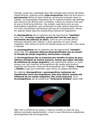 Contudo, quase que a totalidade dos imãs utilizados pelo homem são feitos
industrialmente, podendo existir imãs temporários (feitos de ferro doce) e
permanentes (feitos de ligas metálicas, geralmente contendo níquel ou
cobalto). As propriedades magnéticas de um material também são definidas
pela estrutura dos átomos que o compõem, embora de maneira mais sutil
do que os fenômenos elétricos. Na verdade, cada átomo tem as suas
propriedades magnéticas, que combinadas no todo, podem determinar se
um corpo macroscópico apresentará este tipo de comportamento. Vamos
em seguida relatar algumas características básicas do magnetismo.
Os diamagnéticos são os materiais que são ligeiramente “repelidos”
pelos ímas. O campo magnético gerado pelo imã faz com que o
movimento dos elétrons se altere, como se uma corrente elétrica
estivesse passando pelo material, e assim gerando um outro campo
magnético. Esse campo se alinha em direção oposta ao do imã, e isso causa
a repulsão.
Os paramagnéticos são os materiais que são ligeiramente “atraídos”
pelos imãs. Eles possuem elétrons desemparelhados que se movem
na direção do campo magnético, diminuindo a energia.
Os ferromagnéticos são os materiais que mantêm os spins de seus
elétrons alinhados da mesma maneira, mesmo que sejam retiradas
da influência do campo magnético. Esse alinhamento produz um outro
campo e por isso materiais ferromagnéticos são usados para produzir
magnetos permanentes. Materiais ferromagnéticos são: O Ferro, o Níquel,
o Cobalto e ligas que contenham, pelo menos um desses elementos.
Os materiais diamagnéticos e paramagnéticos costumam ser
classificados como não-magnéticos, pois seus efeitos, quando sob
influência de um campo magnético, são muito pequenos. Já os
ferromagnéticos são as substâncias “fortemente atraídas” pelos ímãs.
OBS: Sem a influência do campo, o material mantém os spins de seus
elétrons orientados aleatoriamente; e isso é o que diferencia as substâncias
paramagnéticas das ferromagnéticas.
 