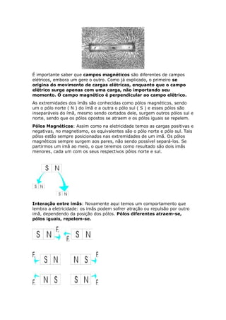 É importante saber que campos magnéticos são diferentes de campos
elétricos, embora um gere o outro. Como já explicado, o primeiro se
origina do movimento de cargas elétricas, enquanto que o campo
elétrico surge apenas com uma carga, não importando seu
momento. O campo magnético é perpendicular ao campo elétrico.
As extremidades dos ímãs são conhecidas como pólos magnéticos, sendo
um o pólo norte ( N ) do ímã e a outra o pólo sul ( S ) e esses pólos são
inseparáveis do ímã, mesmo sendo cortados dele, surgem outros pólos sul e
norte, sendo que os pólos opostos se atraem e os pólos iguais se repelem.
Pólos Magnéticos: Assim como na eletricidade temos as cargas positivas e
negativas, no magnetismo, os equivalentes são o pólo norte e pólo sul. Tais
pólos estão sempre posicionados nas extremidades de um imã. Os pólos
magnéticos sempre surgem aos pares, não sendo possível separá-los. Se
partirmos um imã ao meio, o que teremos como resultado são dois imãs
menores, cada um com os seus respectivos pólos norte e sul.
Interação entre imãs: Novamente aqui temos um comportamento que
lembra a eletricidade: os imãs podem sofrer atração ou repulsão por outro
imã, dependendo da posição dos pólos. Pólos diferentes atraem-se,
pólos iguais, repelem-se.
 