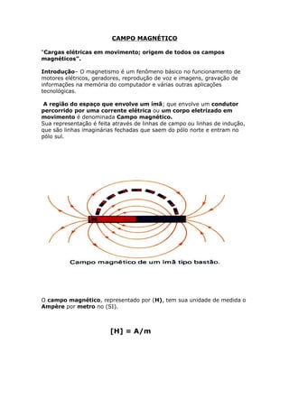 CAMPO MAGNÉTICO
“Cargas elétricas em movimento; origem de todos os campos
magnéticos”.
Introdução– O magnetismo é um fenômeno básico no funcionamento de
motores elétricos, geradores, reprodução de voz e imagens, gravação de
informações na memória do computador e várias outras aplicações
tecnológicas.
A região do espaço que envolve um ímã; que envolve um condutor
percorrido por uma corrente elétrica ou um corpo eletrizado em
movimento é denominada Campo magnético.
Sua representação é feita através de linhas de campo ou linhas de indução,
que são linhas imaginárias fechadas que saem do pólo norte e entram no
pólo sul.
O campo magnético, representado por (H), tem sua unidade de medida o
Ampère por metro no (SI).
[H] = A/m
 