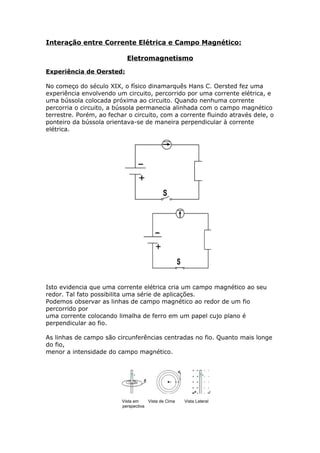 Interação entre Corrente Elétrica e Campo Magnético:
Eletromagnetismo
Experiência de Oersted:
No começo do século XIX, o físico dinamarquês Hans C. Oersted fez uma
experiência envolvendo um circuito, percorrido por uma corrente elétrica, e
uma bússola colocada próxima ao circuito. Quando nenhuma corrente
percorria o circuito, a bússola permanecia alinhada com o campo magnético
terrestre. Porém, ao fechar o circuito, com a corrente fluindo através dele, o
ponteiro da bússola orientava-se de maneira perpendicular à corrente
elétrica.
Isto evidencia que uma corrente elétrica cria um campo magnético ao seu
redor. Tal fato possibilita uma série de aplicações.
Podemos observar as linhas de campo magnético ao redor de um fio
percorrido por
uma corrente colocando limalha de ferro em um papel cujo plano é
perpendicular ao fio.
As linhas de campo são circunferências centradas no fio. Quanto mais longe
do fio,
menor a intensidade do campo magnético.
Vista em Vista de Cima Vista Lateral
perspectiva
 