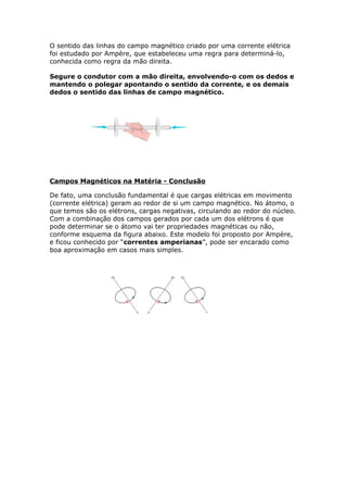 O sentido das linhas do campo magnético criado por uma corrente elétrica
foi estudado por Ampère, que estabeleceu uma regra para determiná-lo,
conhecida como regra da mão direita.
Segure o condutor com a mão direita, envolvendo-o com os dedos e
mantendo o polegar apontando o sentido da corrente, e os demais
dedos o sentido das linhas de campo magnético.
Campos Magnéticos na Matéria - Conclusão
De fato, uma conclusão fundamental é que cargas elétricas em movimento
(corrente elétrica) geram ao redor de si um campo magnético. No átomo, o
que temos são os elétrons, cargas negativas, circulando ao redor do núcleo.
Com a combinação dos campos gerados por cada um dos elétrons é que
pode determinar se o átomo vai ter propriedades magnéticas ou não,
conforme esquema da figura abaixo. Este modelo foi proposto por Ampère,
e ficou conhecido por “correntes amperianas”, pode ser encarado como
boa aproximação em casos mais simples.
 