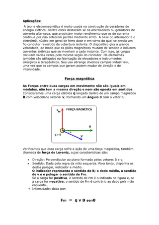 Aplicações:
A teoria eletromagnética é muito usada na construção de geradores de
energia elétrica, dentre estes destacam-se os alternadores ou geradores de
corrente alternada, que propiciam maior rendimento que os de corrente
contínua por não sofrerem perdas mediante atrito. A base do alternador é o
eletroímã, núcleo em geral de ferro doce e em torno do qual se enrola um
fio condutor revestido de cobertura isolante. O dispositivo gira a grande
velocidade, de modo que os pólos magnéticos mudam de sentido e induzem
correntes elétricas que se invertem a cada instante. Com isso, as cargas
circulam várias vezes pela mesma seção do condutor. Os eletroímãs
também são utilizados na fabricação de elevadores e instrumentos
cirúrgicos e terapêuticos. Seu uso abrange diversos campos industriais,
uma vez que os campos que geram podem mudar de direção e de
intensidade.
Força magnética
As Forças entre duas cargas em movimento não são iguais em
módulos, não tem a mesma direção e nem são oposta em sentidos.
Consideremos uma carga elétrica q lançada dentro de um campo magnético
B com velocidade vetorial v, formando um ângulo 0 com o vetor B.
Verificamos que essa carga sofre a ação de uma força magnética, também
chamada de força de Lorentz, cujas características são:
• Direção: Perpendicular ao plano formado pelos vetores B e v;
• Sentido: Dado pela regra da mão esquerda. Para tanto, disponha os
dedos polegar, indicador e médio.
O indicador representa o sentido de B; o dedo médio, o sentido
de v e o polegar o sentido de Fm.
Se a carga for positiva, o sentido de Fm é o indicado na figura e, se
a carga for negativa, o sentido de Fm é contrário ao dado pela mão
esquerda.
• Intensidade: dada por:
Fm = q v B sen0
 