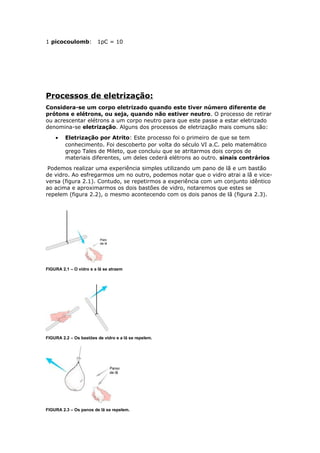 1 picocoulomb: 1pC = 10
Processos de eletrização:
Considera-se um corpo eletrizado quando este tiver número diferente de
prótons e elétrons, ou seja, quando não estiver neutro. O processo de retirar
ou acrescentar elétrons a um corpo neutro para que este passe a estar eletrizado
denomina-se eletrização. Alguns dos processos de eletrização mais comuns são:
• Eletrização por Atrito: Este processo foi o primeiro de que se tem
conhecimento. Foi descoberto por volta do século VI a.C. pelo matemático
grego Tales de Mileto, que concluiu que se atritarmos dois corpos de
materiais diferentes, um deles cederá elétrons ao outro. sinais contrários
Podemos realizar uma experiência simples utilizando um pano de lã e um bastão
de vidro. Ao esfregarmos um no outro, podemos notar que o vidro atrai a lã e vice-
versa (figura 2.1). Contudo, se repetirmos a experiência com um conjunto idêntico
ao acima e aproximarmos os dois bastões de vidro, notaremos que estes se
repelem (figura 2.2), o mesmo acontecendo com os dois panos de lã (figura 2.3).
FIGURA 2.1 – O vidro e a lã se atraem
FIGURA 2.2 – Os bastões de vidro e a lã se repelem.
FIGURA 2.3 – Os panos de lã se repelem.
 