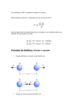Na expressão o “d” é a distância medida em metros.
Então podemos escrever a equação da lei de Coulomb como:
Para se determinar se estas forças são de atração ou de repulsão utiliza-se o
produto de suas cargas, ou seja:
Princípio da Estática: Atração e repulsão
• Cargas elétricas de mesmo sinal repelem-se
• Cargas de sinais contrários atraem-se
 