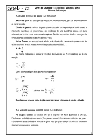 9
Centro de Educação Tecnológica do Estado da Bahia
Unidade de Camaçari
1.5.Efusão e difusão de gases - Lei de Graham
Efusão de gases é a passagem de um gás por pequenos orifícios, para um ambiente externo
de menor pressão.
Difusão de gases é a mistura de gases quando colocados uns na presença de outros ou seja o
movimento espontâneo de disseminação das moléculas de uma substância gasosa em outra
substância, de modo a formar uma mistura homogênea. Também se considera difusão a passagem de
uma substância gasosa através de uma parede porosa.
Lei de Graham: As velocidades de efusão e de difusão são inversamente proporcionais às
raízes quadradas de suas massas moleculares (ou de suas densidades).
V = k . 1
√√√√d
De mesmo modo pode-se calcular a velocidade de difusão do gás A em relação ao gás B pela
equação:
B
A
V
V
=
A
B
d
d
Como a densidade para cada gás na mistura pode ser:
dA =
p·MA
— —
R·T
B
A
V
V
=
R.T
P·M
R.T
P·M
A
B
de onde vem
B
A
V
V
=
A
B
M
M
Quanto menor a massa molar do gás , maior será a sua velocidade de efusão e difusão.
1.6. Misturas gasosas - pressão parcial (Lei de Dalton)
As soluções gasosas são aquelas em que o disperso em maior quantidade é um gás.
Estudaremos neste tópico apenas as soluções gasosas em que todos os seus constituintes são gases;
e chamaremos estas soluções de misturas de gases visto que quase sempre tais misturas constituem
sistemas homogêneos ou unifásicos.
dB =
p·MB
— —
R·T
 