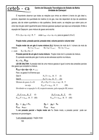 10
Centro de Educação Tecnológica do Estado da Bahia
Unidade de Camaçari
É importante observar que todas as relações que vimos se referem à teoria do gás ideal e,
portanto, dependem da quantidade de matéria (n) do gás, mas não dependem do tipo de substância
gasosa, são de ordem quantitativa e não qualitativa. Sendo assim, as relações que valem para um
único tipo de gás valem igualmente para misturas gasosas qualquer que seja sua composição. Então a
equação de Clapeyron para mistura de gases será escrita:
P.V = (nA + nB + nC) . R . T onde n total = nA + nB + nC para os gases A, B e C.
Fração molar, pressão parcial, pressão total, volume parcial e volume total
Fração molar de um gás A numa mistura (XA): Número de mols de A / número de mols de
mistura. XA = nA / n total ; XB = nB / n total ; XC = nC / n total
e onde XA + XB + XC = 1
Pressão parcial de um gás A numa mistura: Fração molar de A x pressão da mistura.
É a pressão exercida pelo gás A como se ele estivesse sozinho na mistura.
PA = XA . Ptotal
LEI DE DALTON: A pressão total de uma mistura gasosa é igual à soma das pressões parciais
dos gases que compõem a mistura.
Ptotal = pA +pB + pC + ......
Para os gases A e B temos que:
Gás A: PA.V = nA . R . T (I)
Gás B: PB.V = nB . R . T (II)
Mistura de gases A e B (PA + PB) .V = (nA + nB) . R . T
ou seja Ptotal.V = ntotal . R . T (III)
Dividindo-se a equação I e II, respectivamente, pela equação III, temos:
PA.V = nA . R . T (I) PB.V = nB . R . T. (II)
Ptotal.V = ntotal . R . T (III) Ptotal.V = ntotal . R . T (III)
PA. = nA . = XA PB. = nB = XB
Ptotal ntotal . Ptotal ntotal
% em pressão parcial = fração molar em %: Deste modo, a pressão parcial pode ser
expressa em porcentagem.
% em pressão parcial = fração molar
100
 