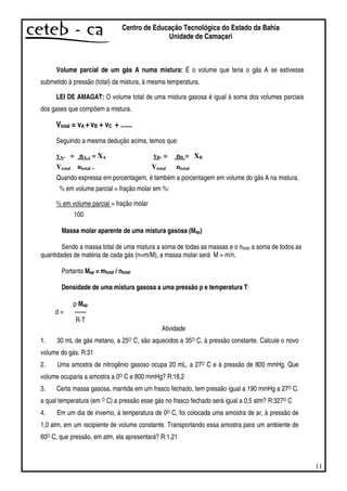 11
Centro de Educação Tecnológica do Estado da Bahia
Unidade de Camaçari
Volume parcial de um gás A numa mistura: É o volume que teria o gás A se estivesse
submetido à pressão (total) da mistura, à mesma temperatura.
LEI DE AMAGAT: O volume total de uma mistura gasosa é igual à soma dos volumes parciais
dos gases que compõem a mistura.
Vtotal = vA +vB + vC + ......
Seguindo a mesma dedução acima, temos que:
vA. = nA . = XA vB. = nB = XB
Vtotal ntotal . Vtotal ntotal
Quando expressa em porcentagem, é também a porcentagem em volume do gás A na mistura.
% em volume parcial = fração molar em %:
% em volume parcial = fração molar
100
Massa molar aparente de uma mistura gasosa (Map)
Sendo a massa total de uma mistura a soma de todas as massas e o ntotal a soma de todos as
quantidades de matéria de cada gás (n=m/M), a massa molar será M = m/n.
Portanto Map = mtotal / ntotal
Densidade de uma mistura gasosa a uma pressão p e temperatura T:
d =
p·Map
— —
R·T
Atividade
1. 30 mL de gás metano, a 25O C, são aquecidos a 35O C, à pressão constante. Calcule o novo
volume do gás. R:31
2. Uma amostra de nitrogênio gasoso ocupa 20 mL, a 27O C e à pressão de 800 mmHg. Que
volume ocuparia a amostra a 0O C e 800 mmHg? R:18,2
3. Certa massa gasosa, mantida em um frasco fechado, tem pressão igual a 190 mmHg a 27O C.
a qual temperatura (em O C) a pressão esse gás no frasco fechado será igual a 0,5 atm? R:327O C
4. Em um dia de inverno, à temperatura de 0O C, foi colocada uma amostra de ar, à pressão de
1,0 atm, em um recipiente de volume constante. Transportando essa amostra para um ambiente de
60O C, que pressão, em atm, ela apresentará? R:1,21
 