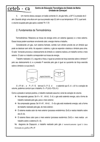 12
Centro de Educação Tecnológica do Estado da Bahia
Unidade de Camaçari
5. Um menino deixou escapar um balão contendo 2 L de gás hélio, a 20O C e pressão de 2
atm. Quando atingir uma altura em que sua pressão seja 0,5 atm e sua temperatura 10O C, qual será
o volume ocupado pelo gás após a subida? R: 7,72
2. Fundamentos da Termodinâmica
Termodinâmica: Relaciona as trocas de energia entre um sistema (gasoso) e o meio externo.
Essas trocas podem acontecer envolvendo calor, energia interna e trabalho.
Considerando um gás, num sistema fechado, contido num cilindro provido de um êmbolo que
pode se deslocar sem atrito. Ao aquecer o sistema, o gás se expande e desloca o êmbolo para cima.
O calor fornecido provocou o deslocamento do êmbolo e o sistema realizou um trabalho contra o meio
exterior. O calor e o trabalho correspondem as trocas de energia.
Trabalho realizado ( ), segundo a física, é igual ao produto da força exercida sobre o êmbolo F
pelo seu deslocamento d; e a pressão P exercida pelo gás é igual ao quociente da força exercida
sobre o êmbolo e a sua área S.
aquecimento
= |F| |d| ; e P = F / S tem-se = P. S. d e sabendo que S. d = ∆V é a variação de
volume, podemos concluir que o trabalho: = P (∆V)= P(V2-V1)
Como a pressão é sempre positiva, o trabalho realizado assume o sinal da variação do volume.
Na expansão gasosa: Se Vi < Vf ; AV>0; >0; o gás está cedendo energia, sob a forma de
trabalho realizado pelo gás, para o meio exterior;
Na compressão gasosa: Se V1>Vf ; AV<0 ; <0;o gás está recebendo energia, sob a forma
de trabalho realizado pelo gás, do meio exterior;
O sistema recebe calor do meio exterior (processo endotérmico; Q>0) e realiza trabalho sobre
ele ( >0).
O sistema libera calor para o meio exterior (processo exotérmico; Q<0) e meio realiza um
trabalho sobre o sistema ( < 0).
No diagrama de Clapeyron, o trabalho realizado pelo gás é numericamente igual à área
formada no gráfico P x V
 