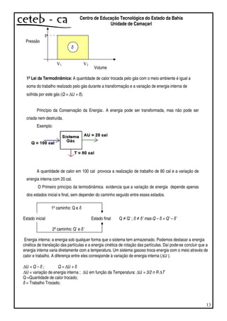 13
Centro de Educação Tecnológica do Estado da Bahia
Unidade de Camaçari
P
Volume
1º Lei da Termodinâmica: A quantidade de calor trocada pelo gás com o meio ambiente é igual a
soma do trabalho realizado pelo gás durante a transformação e a variação de energia interna de
sofrida por este gás (Q = ∆U + ).
Princípio da Conservação da Energia:. A energia pode ser transformada, mas não pode ser
criada nem destruída.
Exemplo:
A quantidade de calor em 100 cal provoca a realização de trabalho de 80 cal e a variação de
energia interna com 20 cal.
O Primeiro princípio da termodinâmica evidencia que a variação de energia depende apenas
dos estados inicial e final, sem depender do caminho seguido entre esses estados.
1ºcaminho: Q e
Estado inicial Estado final Q Q’ ; ’ mas Q – = Q’ – ’
2ºcaminho: Q’ e ’
Energia interna: a energia sob qualquer forma que o sistema tem armazenado. Podemos destacar a energia
cinética de translação das partículas e a energia cinética de rotação das partículas. Daí pode-se concluir que a
energia interna varia diretamente com a temperatura. Um sistema gasoso troca energia com o meio através de
calor e trabalho. A diferença entre eles corresponde à variação de energia interna (∆U ).
∆U = Q – ; Q = ∆U +
∆U = variação de energia interna ; ∆U em função da Temperatura: ∆U = 3/2 n R ∆T
Q =Quantidade de calor trocado;
= Trabalho Trocado;
Pressão
V1 V2
 