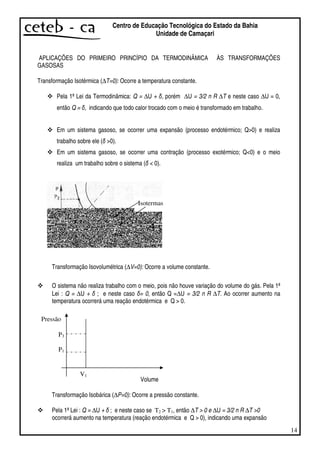 14
Centro de Educação Tecnológica do Estado da Bahia
Unidade de Camaçari
APLICAÇÕES DO PRIMEIRO PRINCÍPIO DA TERMODINÂMICA ÀS TRANSFORMAÇÕES
GASOSAS
Transformação Isotérmica (∆T=0): Ocorre a temperatura constante.
Pela 1ª Lei da Termodinâmica: Q = ∆U + , porém ∆U = 3/2 n R ∆T e neste caso ∆U = 0,
então Q = , indicando que todo calor trocado com o meio é transformado em trabalho.
Em um sistema gasoso, se ocorrer uma expansão (processo endotérmico; Q>0) e realiza
trabalho sobre ele ( >0).
Em um sistema gasoso, se ocorrer uma contração (processo exotérmico; Q<0) e o meio
realiza um trabalho sobre o sistema ( < 0).
Transformação Isovolumétrica (∆V=0): Ocorre a volume constante.
O sistema não realiza trabalho com o meio, pois não houve variação do volume do gás. Pela 1ª
Lei : Q = ∆U + ; e neste caso = 0, então Q =∆U = 3/2 n R ∆T. Ao ocorrer aumento na
temperatura ocorrerá uma reação endotérmica e Q > 0.
P3
P1
Volume
Transformação Isobárica (∆P=0): Ocorre a pressão constante.
Pela 1ª Lei : Q = ∆U + ; e neste caso se T2 > T1, então ∆T > 0 e ∆U = 3/2 n R ∆T >0
ocorrerá aumento na temperatura (reação endotérmica e Q > 0), indicando uma expansão
Isotermas
Pressão
V1
 