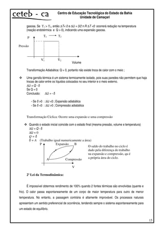 15
Centro de Educação Tecnológica do Estado da Bahia
Unidade de Camaçari
gasosa. Se T1 > T2, então ∆T< 0 e ∆U = 3/2 n R ∆T <0 ocorrerá redução na temperatura
(reação endotérmica e Q > 0), indicando uma expansão gasosa.
P
Volume
Transformação Adiabática: Q = 0, portanto não existe troca de calor com o meio ;
Uma garrafa térmica é um sistema termicamente isolado, pois suas paredes não permitem que haja
trocas de calor entre os líquidos colocados no seu interior e o meio externo.
∆U = Q -
Se Q = 0
Conclusão: ∆U = -
- Se >0 : ∆U <0 ; Expansão adiabática
- Se <0 : ∆U >0 ; Compressão adiabática
Transformação Cíclica: Ocorre uma expansão e uma compressão
Quando o estado inicial coincide com o estado final (mesma pressão, volume e temperatura)
∆U = Q -
∆U = 0
Q =
= A (Trabalho igual numericamente a área)
P Expansão B
A Compressão
V
2º Lei da Termodinâmica:
É impossível obtermos rendimento de 100% quando 2 fontes térmicas são envolvidas (quente e
frio). O calor passa espontaneamente de um corpo de maior temperatura para outro de menor
temperatura. No entanto, a passagem contrária é altamente improvável. Os processos naturais
apresentam um sentido preferencial de ocorrência, tendendo sempre o sistema espontaneamente para
um estado de equilíbrio.
Pressão
V1 V2
T1 T2
O saldo do trabalho no ciclo é
dado pela diferença do trabalho
na expansão e compressão, qu é
a própria área do ciclo.
 