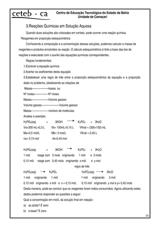 16
Centro de Educação Tecnológica do Estado da Bahia
Unidade de Camaçari
3.Reações Químicas em Solução Aquosa
Quando duas soluções são colocadas em contato, pode ocorrer uma reação química.
Reagentes em proporção estequiométrica
Conhecendo a composição e a concentração dessas soluções, podemos calcular a massa de
reagentes e produtos envolvidos na reação. O cálculo estequiométrico é feito a base das leis de
reações e executado com o auxílio das equações químicas correspondentes.
Regras fundamentais:
1.Escrever a equação química
2.Acertar os coeficientes desta equação
3.Estabelecer uma regra de três entre a proporção estequiométrica da equação e a proporção
dada no problema, obedecendo as relações de:
Massa------------------massa ou
Nºmoles--------------- Nºmoles
Massa-------------------Volume gasoso
Volume gasoso -------------------Volume gasoso
Massa -------------------número de moléculas
Analise o exemplo:
H3PO4(aq) + 3KOH K3PO4 + 3H2O
Va=300 mL=0,3 L Vb= 150mL=0,15 L Vfinal = (300+150) mL
Ma=0,5 mól/L Mb= 3 mol/L Vfinal = 0,45 L
na= 0,15 mol nb=0,45 mol
H3PO4(aq) + 3KOH K3PO4 + 3H2O
1 mól reage com 3 mols originando 1 mól e 3 mols
0,15 mól reage com 0,45 mols originando x mól e y mol
regra de três
H3PO4(aq) K3PO4 H3PO4(aq) 3H2O
1 mól originando 1 mól 1 mól originando 3 mól
0,15 mól originando x mól e x = 0,15 mol; 0,15 mól originando y mol e y= 0,45 mols
Desta maneira, pode-se concluir que os reagentes foram todos consumidos. Agora utilizando estes
dados podemos responder as questões a seguir:
Qual a concentração em mol/L da solução final em relação :
a) ao ácido? É zero
b) a base? É zero
 