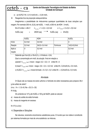 17
Centro de Educação Tecnológica do Estado da Bahia
Unidade de Camaçari
c) ao K3PO4? M = 0,15 mol/0,45 L = 0,33 mól/L
Reagentes fora da proporção estequiométrica
Imaginemos a possibilidade de misturarmos quaisquer quantidades de duas soluções que
reagem. Por exemplo 200 mL (0,2L) de H2SO4 1 mol/L e 200 mL de KOH 3 mol/L.
M=n/V então n =Mx V n 42SOH
= 1 x 0,2 = 0,2 mól e n KOH = 3 x 0,2 = 0,6 mol
H2SO4 (aq) + 2KOH (aq) K2SO4 (aq) + 2H2O(l)
H2SO4 KOH K2SO4
Início 0,2 mol 0,6 mol 0
Reação 0,2 mol 2x0,2= 0,4 mol Forma-se 1x0,2=0,2mol
Após a
reação
0 0,2 mol 0,2 mol
Sabendo que Va=0,2L e Vb=0,2 L, o Vmistura = 0,4L
Qual a concentração em mol/L da solução final em relação a:
a)ácido? n 42SOH final = inicial – reage= 0,2 – 0,2 = 0 então M = 0
b) base? n KOH final= inicial – reage= 0,6 – 0,4 = 0,2 mol então M = 0,2mol/0,4L= 0,5 mol/L
c) K2SO4? n 42SOK final = inicial+formado = 0+ 0,2 = 0,2 então M = = 0,2mol/0,4L= 0,5 mol/L
Atividade
01.Quais são as massas de ácido sulfúrico e hidróxido de sódio necessárias para preparar 28,4
g de sulfato de sódio?
(m.a. : H = 1; O=16; Na = 23; S = 32)
R:19,6g
02.Juntando-se 147 g de H2SO4 e 100 g de NaOH, pede-se calcular:
a) massa do sulfato de sódio formado
b) massa do reagente em excesso
R:177,5 e 24,5
4. Dispersões e Soluções
Na natureza, raramente encontramos substâncias puras. O mundo que nos rodeia é constituído
por sistemas formados por mais de uma substância: as misturas.
 