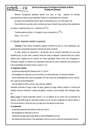 18
Centro de Educação Tecnológica do Estado da Bahia
Unidade de Camaçari
Misturas homogêneas apresenta apenas uma fase, ou seja, possuem as mesmas
características em todas as suas extensões. Podem ser consideradas como soluções.
Ex: água com sal dissolvido, álcool e água, ar atmosférico puro, ouro 18K e liga Cu-Ni.
Para diferenciar umas das outras, tomamos por base o tamanho das partículas das substâncias
na mistura. A referencia será o nm - nanômetro (10
-9
m).
Também podemos utilizar o Α° (angstron), que corresponde a 10
-10
m.
Assim, 1 nm = 10 Α°.
4.1.Solução, dispersão coloidal e suspensão
Solução é toda mistura homogênea (aspecto uniforme) de duas ou mais substâncias, que
apresenta dois componentes principais, chamado de soluto e solvente.
O soluto sempre irá representar o componente que se encontra dissolvido em uma outra
substância que, no caso, será o solvente. Ainda com base na definição, é possível dizer que o soluto
sempre será a espécie que se encontra em menor quantidade. Dessa forma, são homogêneas e
chamadas soluções as misturas que apresentam partículas de soluto (substância que participa em
menor quantidade) de tamanho menor ou igual a 1 nm.
Na dispersão coloidal:
as partículas dispersas têm diâmetro entre 1 e 100 nm
são agregados de moléculas ou de íons comuns, ou macromoléculas, ou macroíons isolados
não se sedimentam sob a ação da gravidade, nem sob a ação dos centrifugadores comuns, mas sim
sob a ação de ultracentrifugadores
não são retidas por filtros comuns, mas o são por ultrafiltros
Exemplos: proteínas em água, amido em água, gelatina em água, neblina, fumaça e a maioria dos
colóides naturais e Industriais - preparo de geléias, maionese, creme chantilly, leite, manteiga, tintas,
etc.
Efeito Tyndall: É aquele observado quando a luz se dispersa ao se chocar com as partículas do
disperso. Este efeito pode ser observado quando a luz de um farol é projetado na noite de neblina, a
luz torna-se difusa e o meio fica turvo; já a água pura não desvia os raios da luz.
Na suspensão:
as partículas dispersas têm diâmetro maior que 100 nm
são agregados de moléculas ou de íons
sedimentam-se pela ação da gravidade ou dos centrifugadores comuns
são retidas pelo filtro comum e são detectadas a olho nu ou com o auxílio de microscópios comuns.
 