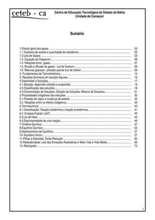 1
Centro de Educação Tecnológica do Estado da Bahia
Unidade de Camaçari
Sumário
1.Estudo geral dos gases .................................................................................................................. 02
1.1.Variáveis de estado e quantidade de substância......................................................................... 02
1.2.Leis de Gases................................................................................................................................ 03
1.3. Equação de Clapeyron................................................................................................................. 06
1.4. Relações entre gases ................................................................................................................. 07
1.5. Efusão e difusão de gases - Lei de Graham................................................................................ 09
1.6. Misturas gasosas - pressão parcial (Lei de Dalton....................................................................... 09
2. Fundamentos da Termodinâmica.................................................................................................... 12
3. Reações Químicas em solução Aquosa.......................................................................................... 16
4.Dispersões e Soluções..................................................................................................................... 17
4.1.Solução, dispersão coloidal e suspensão...................................................................................... 18
4.2.Classificação das soluções............................................................................................................ 19
4.3.Concentração de Soluções; Diluição de Soluções; Mistura de Soluções..................................... 21
5.Propriedades coligativas das soluções ............................................................................................ 30
5.1.Pressão de vapor e mudança de estado....................................................................................... 30
5.2. Relações entre os efeitos coligativos........................................................................................... 34
6.Termoquímica .................................................................................................................................. 40
6.1.Classificação: Reação exotérmica e reação endotérmica............................................................. 41
6.2. Entalpia Padrão (∆Hº).................................................................................................................. 43
6.3.Lei de Hess ................................................................................................................................... 45
6.4.Espontaneidade de uma reação.................................................................................................... 46
7.Cinética Química; ............................................................................................................................ 47
8.Equilíbrio Químico;........................................................................................................................... 55
9.Deslocamento de Equilíbrio.............................................................................................................. 57
10. Equilíbrio Iônico............................................................................................................................. 57
11.Pilhas e Eletrolise; Oxido-Redução ............................................................................................... 62
12.Radioatividade; Leis das Emissões Radioativas e Meia Vida e Vida Média.................................. 69
13. Bibliografia .................................................................................................................................... 73
 